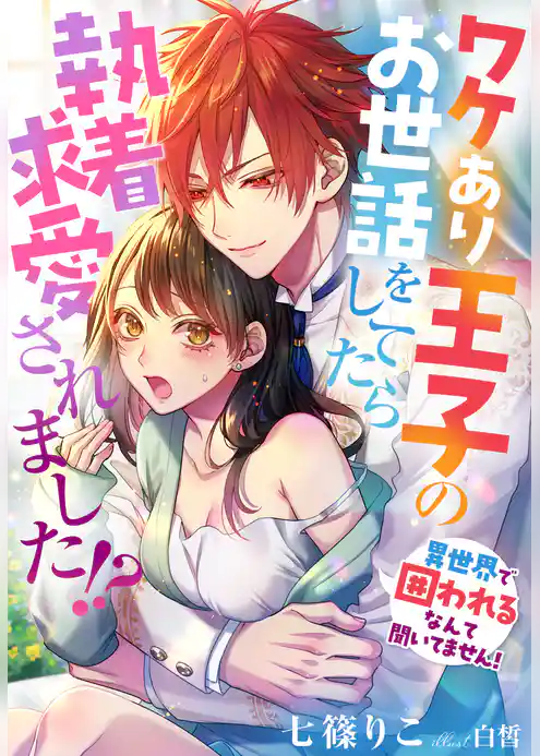 ワケあり王子のお世話をしてたら執着求愛されました！？～異世界で囲われるなんて聞いてません！～