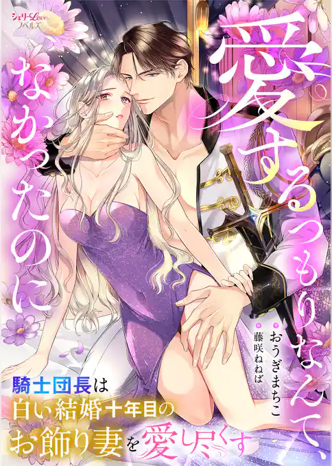 愛するつもりなんて、なかったのに　騎士団長は白い結婚十年目のお飾り妻を愛し尽くす