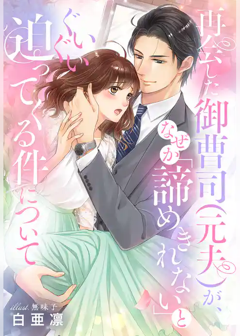 再会した御曹司（元夫）が、なぜか「諦めきれない」とぐいぐい迫ってくる件について