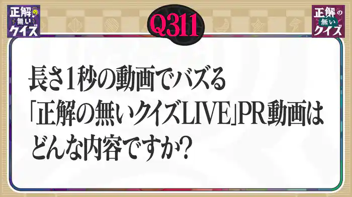 【Q311】長さ1秒の動画でバズる「正解の無いクイズLIVE」PR動画はどんな内容ですか?