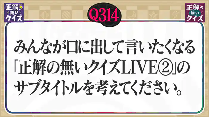 【Q314】みんなが口に出して言いたくなる「正解の無いクイズLIVE」のサブタイトルを考えてください。